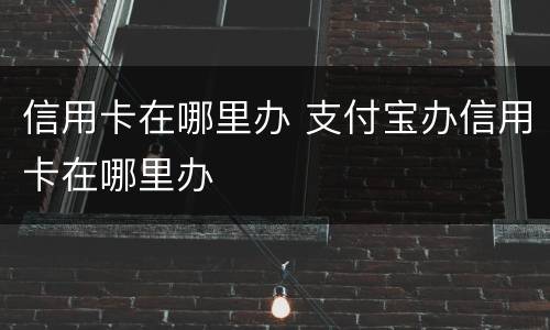 信用卡在哪里办 支付宝办信用卡在哪里办