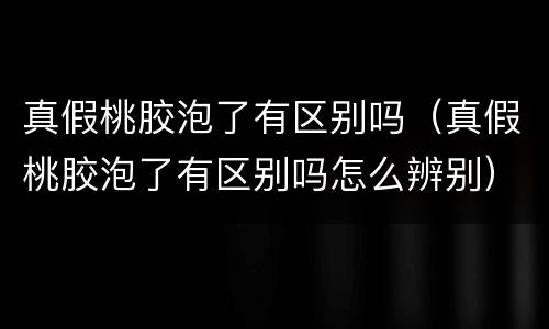 真假桃胶泡了有区别吗（真假桃胶泡了有区别吗怎么辨别）