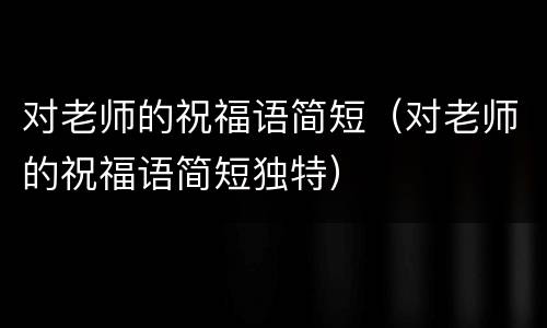 对老师的祝福语简短（对老师的祝福语简短独特）