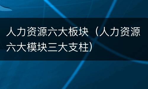 人力资源六大板块（人力资源六大模块三大支柱）