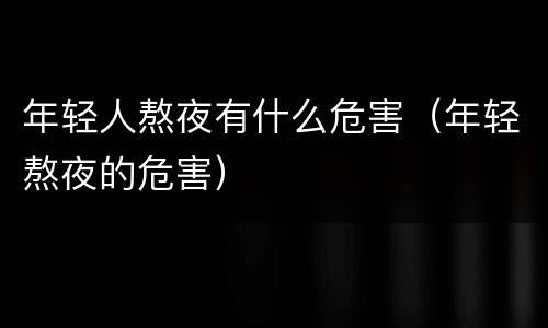 年轻人熬夜有什么危害（年轻熬夜的危害）