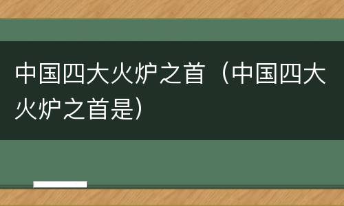 中国四大火炉之首（中国四大火炉之首是）