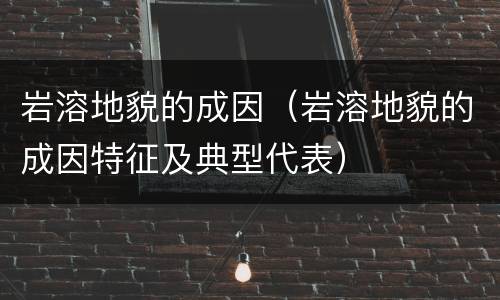 岩溶地貌的成因（岩溶地貌的成因特征及典型代表）