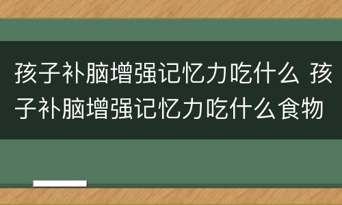 孩子补脑增强记忆力吃什么 孩子补脑增强记忆力吃什么食物