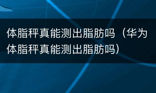 体脂秤真能测出脂肪吗（华为体脂秤真能测出脂肪吗）