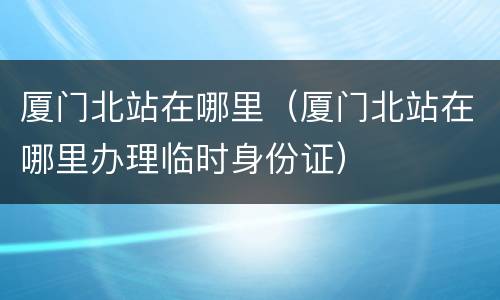 厦门北站在哪里（厦门北站在哪里办理临时身份证）