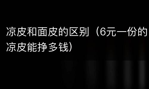 凉皮和面皮的区别（6元一份的凉皮能挣多钱）