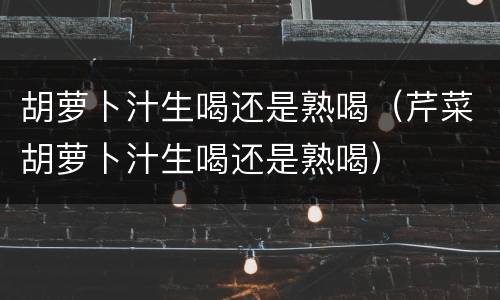 胡萝卜汁生喝还是熟喝（芹菜胡萝卜汁生喝还是熟喝）
