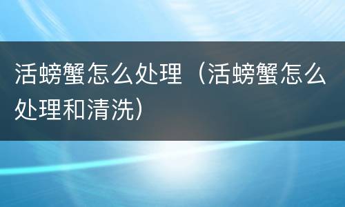 活螃蟹怎么处理（活螃蟹怎么处理和清洗）
