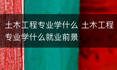 土木工程专业学什么 土木工程专业学什么就业前景
