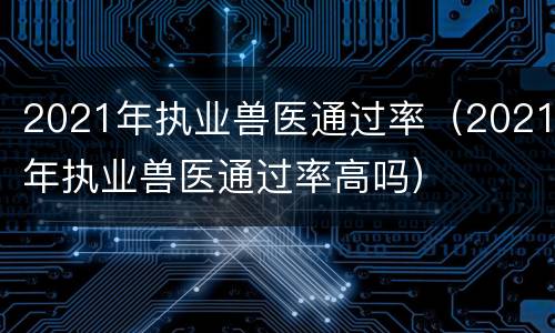 2021年执业兽医通过率（2021年执业兽医通过率高吗）