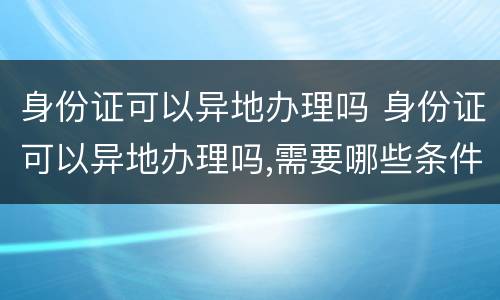 身份证可以异地办理吗 身份证可以异地办理吗,需要哪些条件
