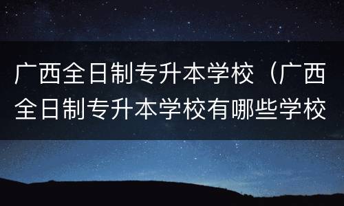 广西全日制专升本学校（广西全日制专升本学校有哪些学校）