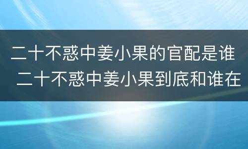 二十不惑中姜小果的官配是谁 二十不惑中姜小果到底和谁在一起了