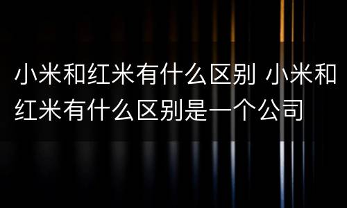 小米和红米有什么区别 小米和红米有什么区别是一个公司