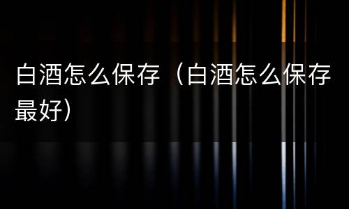 白酒怎么保存（白酒怎么保存最好）