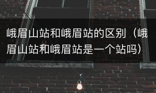 峨眉山站和峨眉站的区别（峨眉山站和峨眉站是一个站吗）