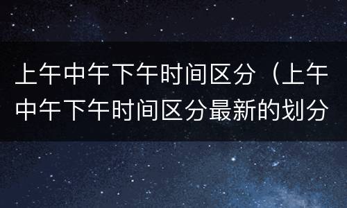 上午中午下午时间区分（上午中午下午时间区分最新的划分）