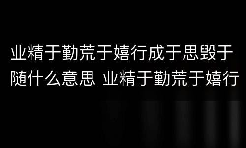 业精于勤荒于嬉行成于思毁于随什么意思 业精于勤荒于嬉行成于思毁于随讲的是什么