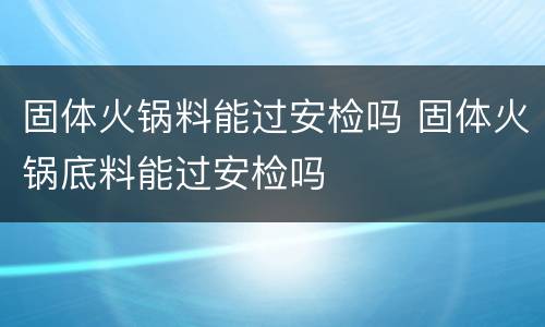 固体火锅料能过安检吗 固体火锅底料能过安检吗