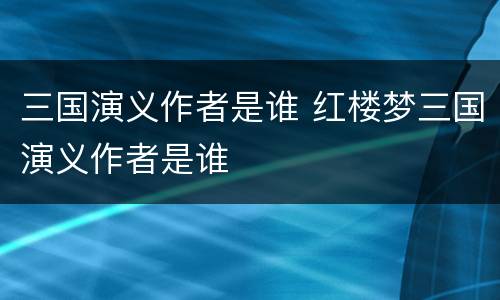 三国演义作者是谁 红楼梦三国演义作者是谁