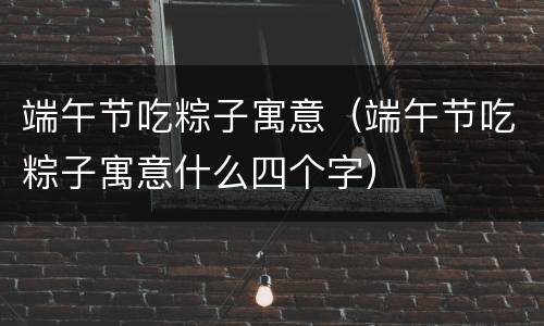 端午节吃粽子寓意（端午节吃粽子寓意什么四个字）