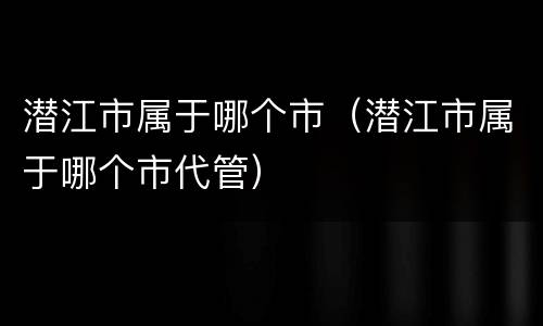 潜江市属于哪个市（潜江市属于哪个市代管）