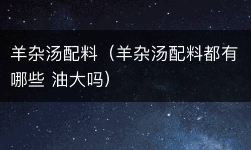 羊杂汤配料（羊杂汤配料都有哪些 油大吗）