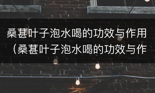 桑葚叶子泡水喝的功效与作用（桑葚叶子泡水喝的功效与作用禁忌）