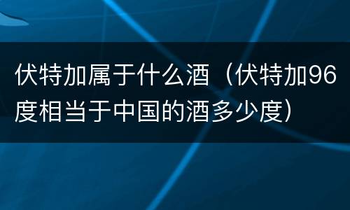 伏特加属于什么酒（伏特加96度相当于中国的酒多少度）