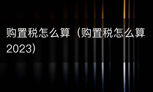购置税怎么算（购置税怎么算2023）