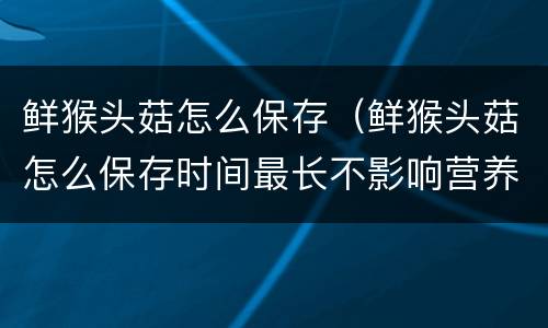 鲜猴头菇怎么保存（鲜猴头菇怎么保存时间最长不影响营养成分）