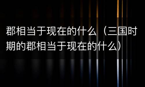 郡相当于现在的什么（三国时期的郡相当于现在的什么）