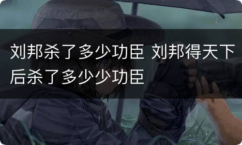 刘邦杀了多少功臣 刘邦得天下后杀了多少少功臣