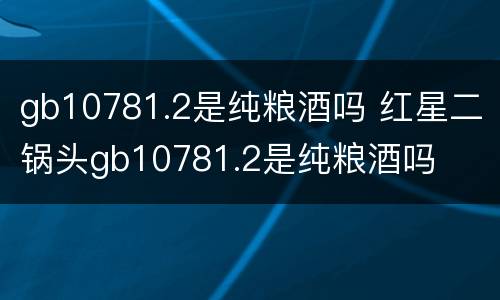 gb10781.2是纯粮酒吗 红星二锅头gb10781.2是纯粮酒吗