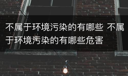 不属于环境污染的有哪些 不属于环境污染的有哪些危害