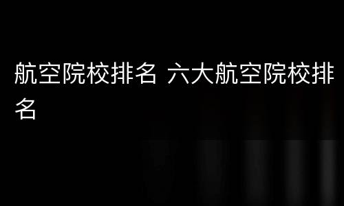 航空院校排名 六大航空院校排名