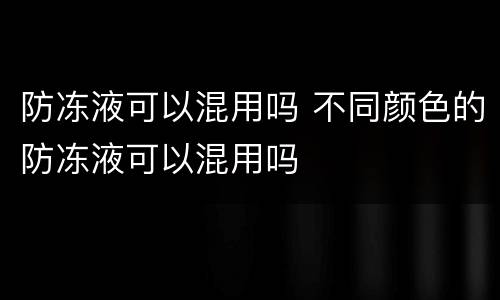 防冻液可以混用吗 不同颜色的防冻液可以混用吗