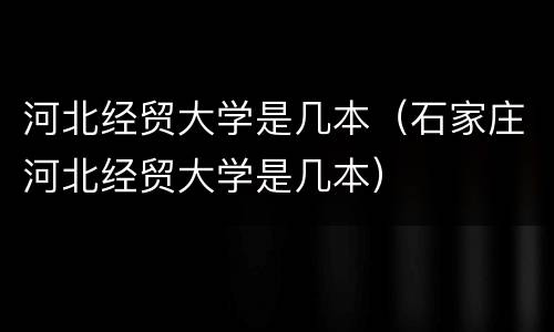 河北经贸大学是几本（石家庄河北经贸大学是几本）