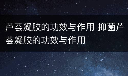 芦荟凝胶的功效与作用 抑菌芦荟凝胶的功效与作用