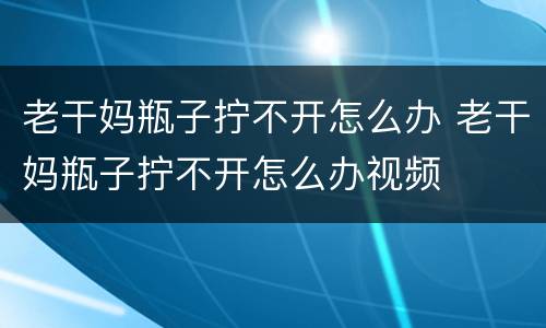老干妈瓶子拧不开怎么办 老干妈瓶子拧不开怎么办视频