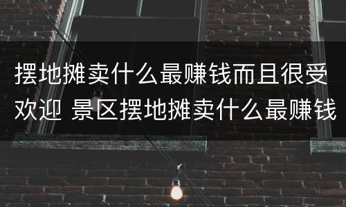 摆地摊卖什么最赚钱而且很受欢迎 景区摆地摊卖什么最赚钱而且很受欢迎