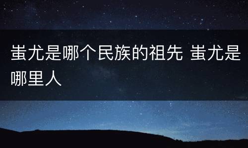 蚩尤是哪个民族的祖先 蚩尤是哪里人