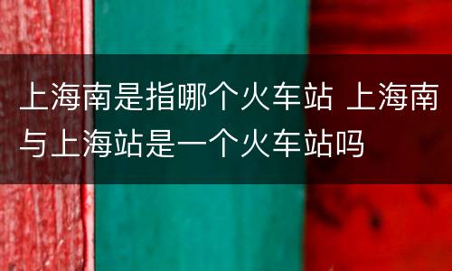 上海南是指哪个火车站 上海南与上海站是一个火车站吗