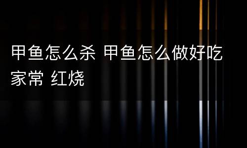 甲鱼怎么杀 甲鱼怎么做好吃 家常 红烧
