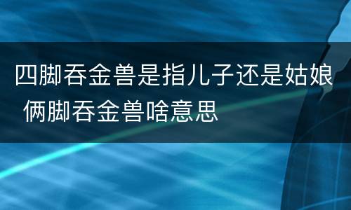 四脚吞金兽是指儿子还是姑娘 俩脚吞金兽啥意思