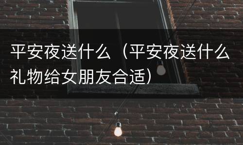 平安夜送什么（平安夜送什么礼物给女朋友合适）