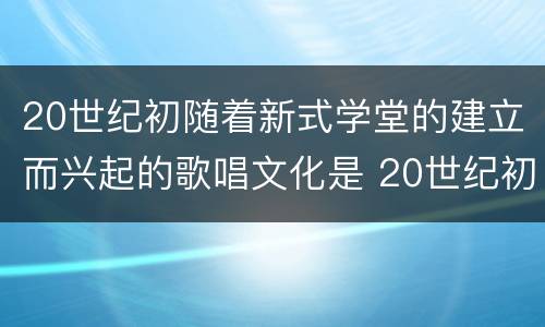 20世纪初随着新式学堂的建立而兴起的歌唱文化是 20世纪初随着新式学堂的建立兴起了什么歌唱文化
