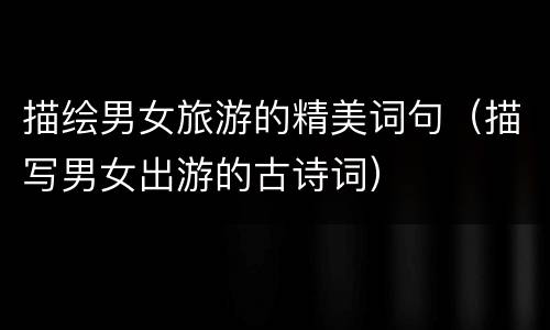 描绘男女旅游的精美词句（描写男女出游的古诗词）