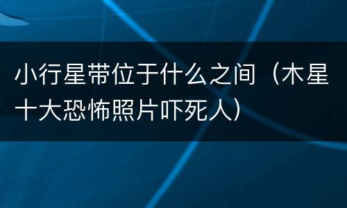 小行星带位于什么之间（木星十大恐怖照片吓死人）